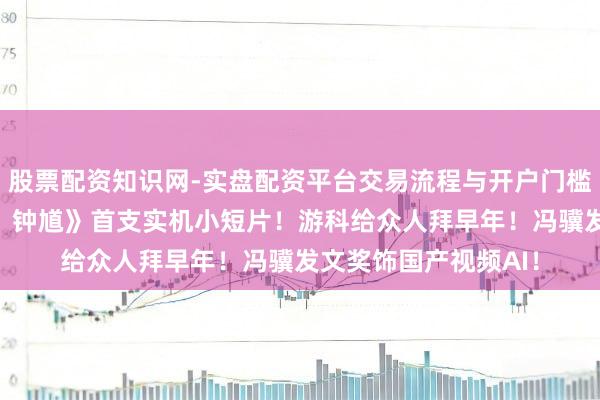 股票配资知识网-实盘配资平台交易流程与开户门槛全面解析 《黑神话：钟馗》首支实机小短片！游科给众人拜早年！冯骥发文奖饰国产视频AI！
