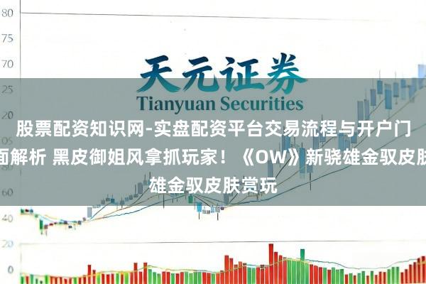 股票配资知识网-实盘配资平台交易流程与开户门槛全面解析 黑皮御姐风拿抓玩家！《OW》新骁雄金驭皮肤赏玩