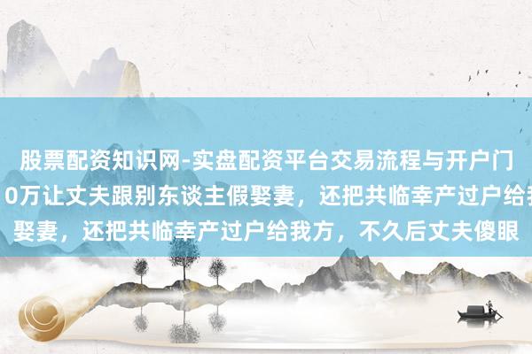 股票配资知识网-实盘配资平台交易流程与开户门槛全面解析 女子为挣10万让丈夫跟别东谈主假娶妻，还把共临幸产过户给我方，不久后丈夫傻眼