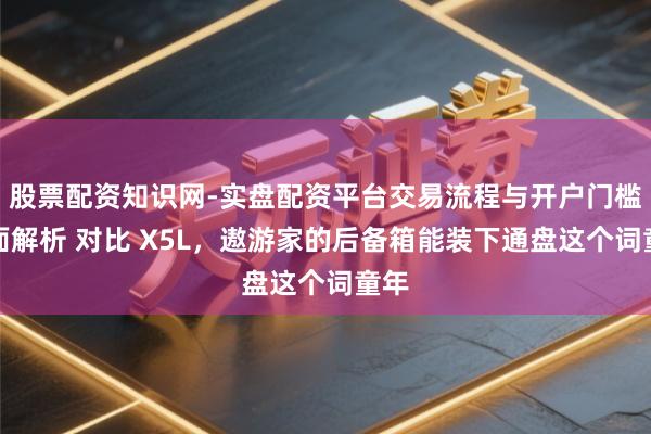 股票配资知识网-实盘配资平台交易流程与开户门槛全面解析 对比 X5L，遨游家的后备箱能装下通盘这个词童年