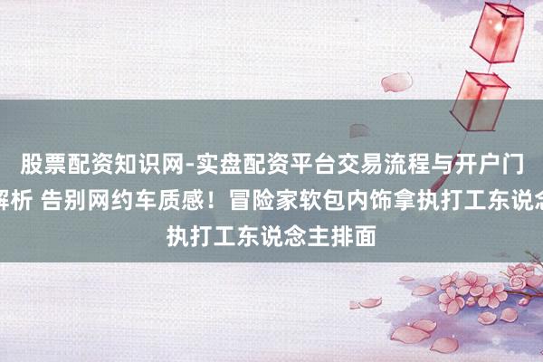 股票配资知识网-实盘配资平台交易流程与开户门槛全面解析 告别网约车质感！冒险家软包内饰拿执打工东说念主排面