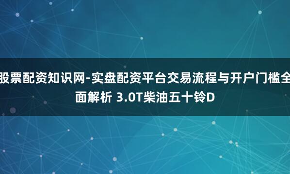 股票配资知识网-实盘配资平台交易流程与开户门槛全面解析 3.0T柴油五十铃D