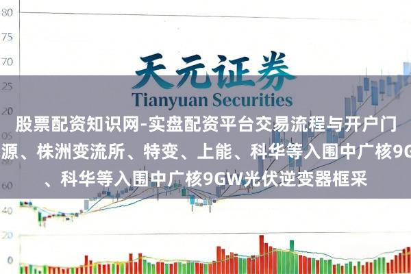 股票配资知识网-实盘配资平台交易流程与开户门槛全面解析 阳光电源、株洲变流所、特变、上能、科华等入围中广核9GW光伏逆变器框采