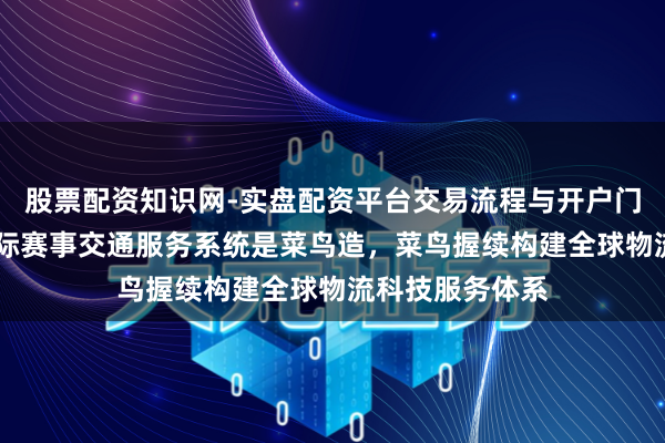 股票配资知识网-实盘配资平台交易流程与开户门槛全面解析 国际赛事交通服务系统是菜鸟造，菜鸟握续构建全球物流科技服务体系