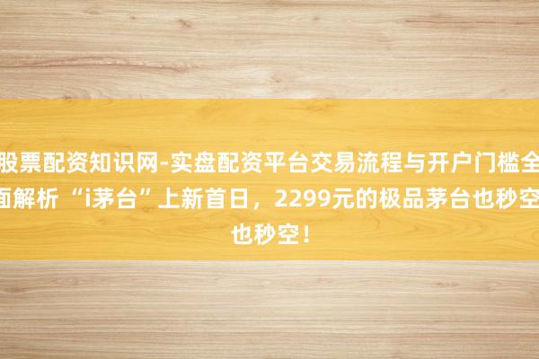 股票配资知识网-实盘配资平台交易流程与开户门槛全面解析 “i茅台”上新首日，2299元的极品茅台也秒空！