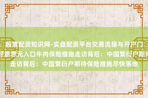 股票配资知识网-实盘配资平台交易流程与开户门槛全面解析 137亿好意思元入口牛肉保险措施走访背后：中国繁衍户期待保险措施尽快落地