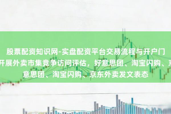 股票配资知识网-实盘配资平台交易流程与开户门槛全面解析 国度开展外卖市集竞争访问评估，好意思团、淘宝闪购、京东外卖发文表态