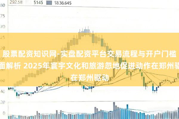 股票配资知识网-实盘配资平台交易流程与开户门槛全面解析 2025年寰宇文化和旅游忽地促进动作在郑州驱动