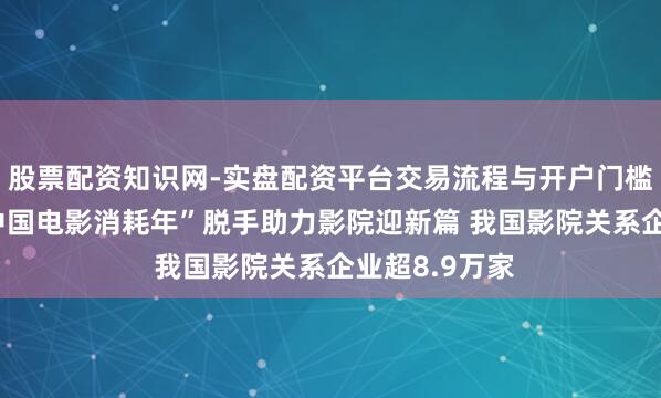 股票配资知识网-实盘配资平台交易流程与开户门槛全面解析 “中国电影消耗年”脱手助力影院迎新篇 我国影院关系企业超8.9万家