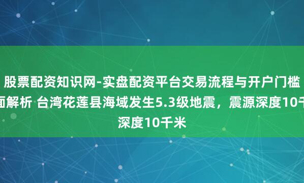 股票配资知识网-实盘配资平台交易流程与开户门槛全面解析 台湾花莲县海域发生5.3级地震，震源深度10千米