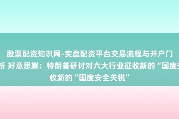 股票配资知识网-实盘配资平台交易流程与开户门槛全面解析 好意思媒：特朗普研讨对六大行业征收新的“国度安全关税”