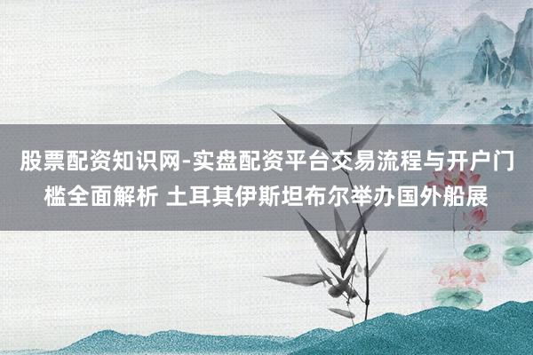 股票配资知识网-实盘配资平台交易流程与开户门槛全面解析 土耳其伊斯坦布尔举办国外船展