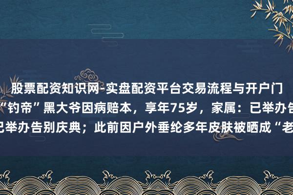 股票配资知识网-实盘配资平台交易流程与开户门槛全面解析 河北唐山“钓帝”黑大爷因病赔本，享年75岁，家属：已举办告别庆典；此前因户外垂纶多年皮肤被晒成“老抽色”在汇集上走红