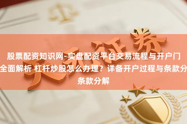 股票配资知识网-实盘配资平台交易流程与开户门槛全面解析 杠杆炒股怎么办理？详备开户过程与条款分解