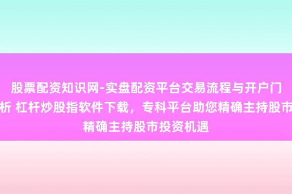 股票配资知识网-实盘配资平台交易流程与开户门槛全面解析 杠杆炒股指软件下载，专科平台助您精确主持股市投资机遇