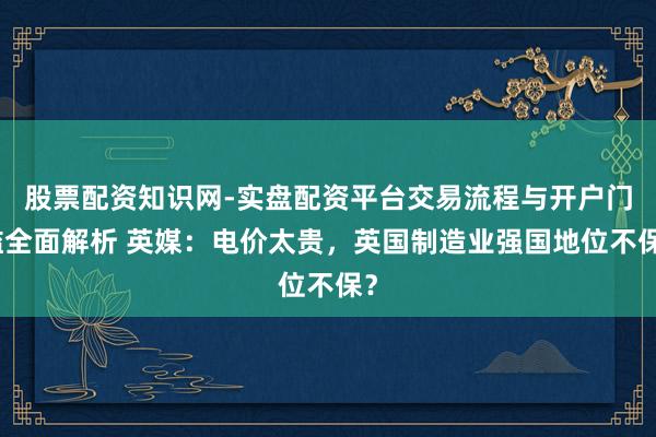 股票配资知识网-实盘配资平台交易流程与开户门槛全面解析 英媒：电价太贵，英国制造业强国地位不保？