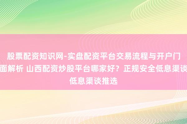 股票配资知识网-实盘配资平台交易流程与开户门槛全面解析 山西配资炒股平台哪家好？正规安全低息渠谈推选
