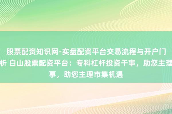 股票配资知识网-实盘配资平台交易流程与开户门槛全面解析 白山股票配资平台：专科杠杆投资干事，助您主理市集机遇