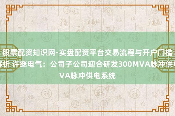 股票配资知识网-实盘配资平台交易流程与开户门槛全面解析 许继电气：公司子公司迎合研发300MVA脉冲供电系统