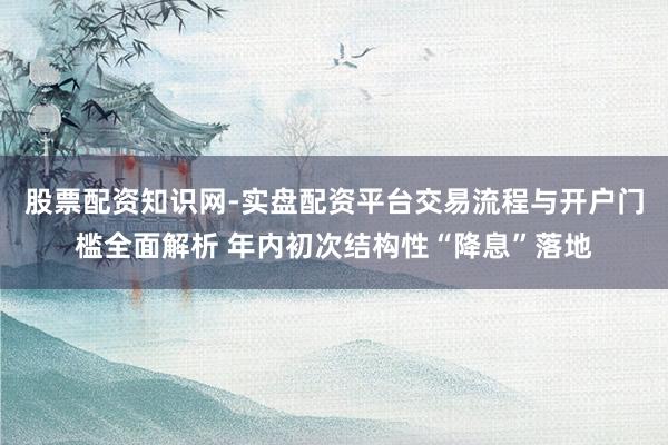 股票配资知识网-实盘配资平台交易流程与开户门槛全面解析 年内初次结构性“降息”落地