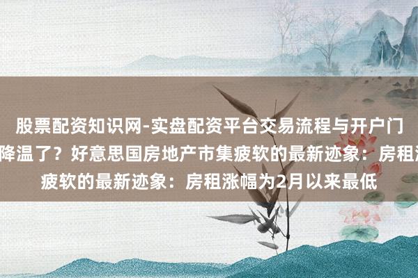 股票配资知识网-实盘配资平台交易流程与开户门槛全面解析 通胀要降温了？好意思国房地产市集疲软的最新迹象：房租涨幅为2月以来最低