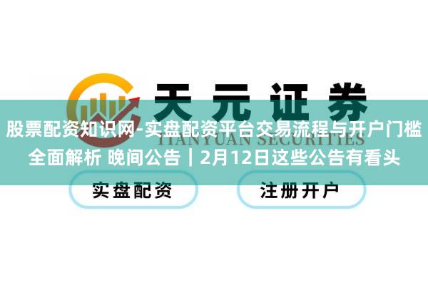 股票配资知识网-实盘配资平台交易流程与开户门槛全面解析 晚间公告｜2月12日这些公告有看头