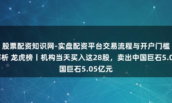 股票配资知识网-实盘配资平台交易流程与开户门槛全面解析 龙虎榜丨机构当天买入这28股，卖出中国巨石5.05亿元