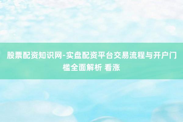 股票配资知识网-实盘配资平台交易流程与开户门槛全面解析 看涨