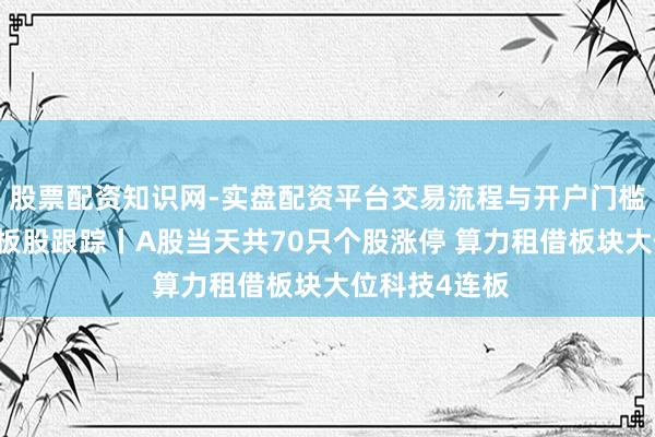 股票配资知识网-实盘配资平台交易流程与开户门槛全面解析 连板股跟踪丨A股当天共70只个股涨停 算力租借板块大位科技4连板
