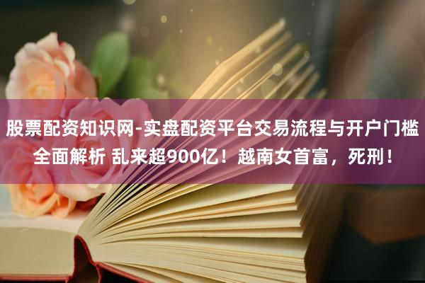 股票配资知识网-实盘配资平台交易流程与开户门槛全面解析 乱来超900亿！越南女首富，死刑！