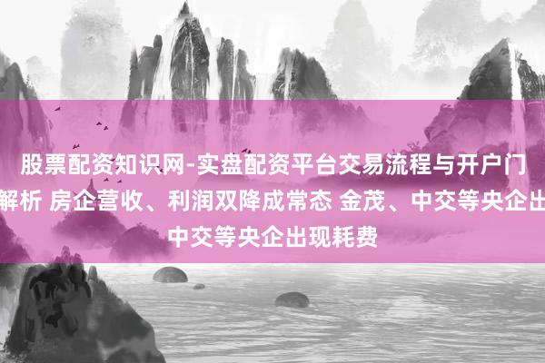 股票配资知识网-实盘配资平台交易流程与开户门槛全面解析 房企营收、利润双降成常态 金茂、中交等央企出现耗费