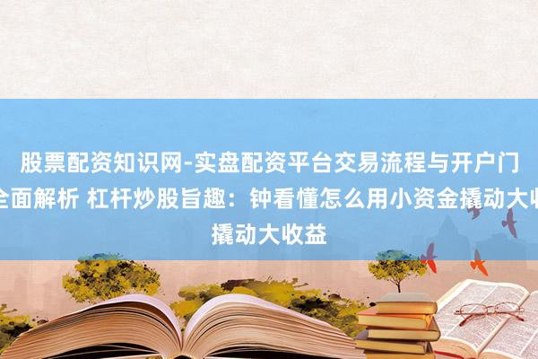 股票配资知识网-实盘配资平台交易流程与开户门槛全面解析 杠杆炒股旨趣：钟看懂怎么用小资金撬动大收益