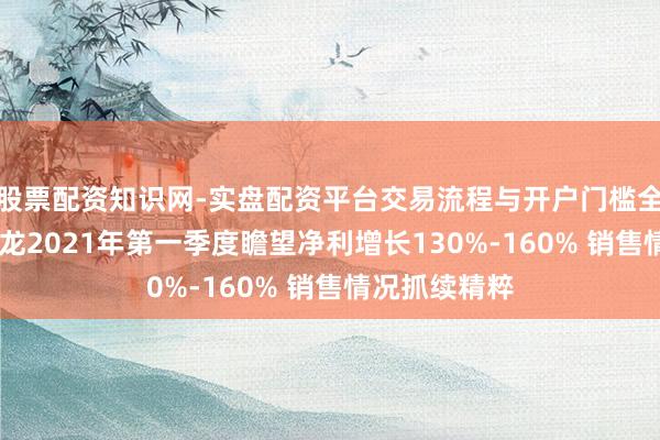 股票配资知识网-实盘配资平台交易流程与开户门槛全面解析 东富龙2021年第一季度瞻望净利增长130%-160% 销售情况抓续精粹