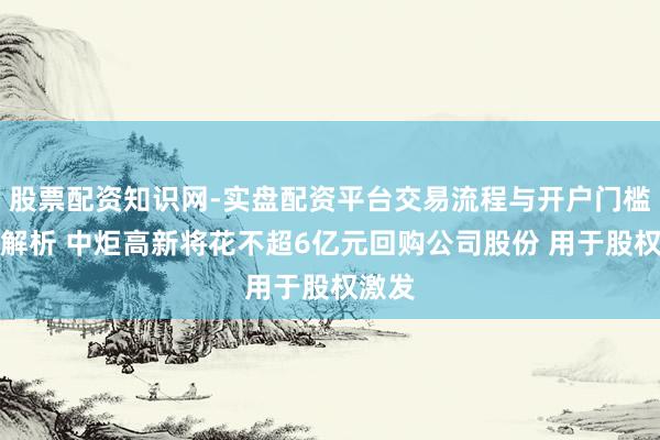股票配资知识网-实盘配资平台交易流程与开户门槛全面解析 中炬高新将花不超6亿元回购公司股份 用于股权激发