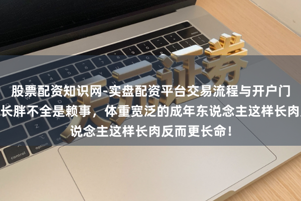 股票配资知识网-实盘配资平台交易流程与开户门槛全面解析 长胖不全是赖事，体重宽泛的成年东说念主这样长肉反而更长命！