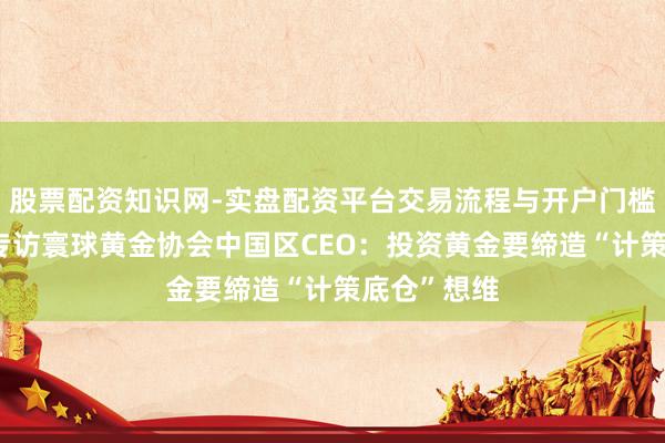 股票配资知识网-实盘配资平台交易流程与开户门槛全面解析 专访寰球黄金协会中国区CEO：投资黄金要缔造“计策底仓”想维