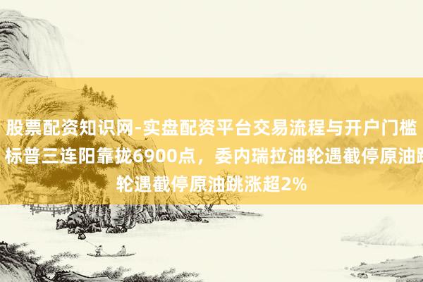 股票配资知识网-实盘配资平台交易流程与开户门槛全面解析 标普三连阳靠拢6900点，委内瑞拉油轮遇截停原油跳涨超2%
