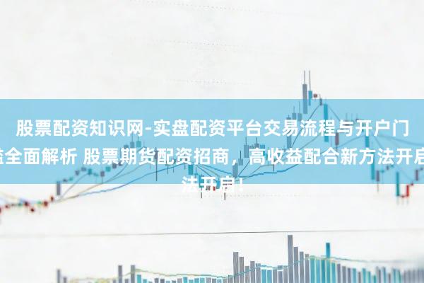 股票配资知识网-实盘配资平台交易流程与开户门槛全面解析 股票期货配资招商，高收益配合新方法开启！