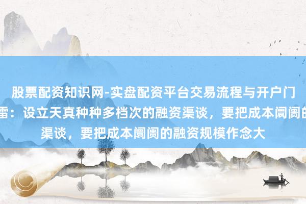 股票配资知识网-实盘配资平台交易流程与开户门槛全面解析 李迅雷：设立天真种种多档次的融资渠谈，要把成本阛阓的融资规模作念大
