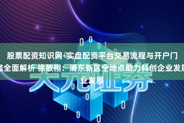 股票配资知识网-实盘配资平台交易流程与开户门槛全面解析 徐敏栩：浦东新区全地点助力科创企业发展