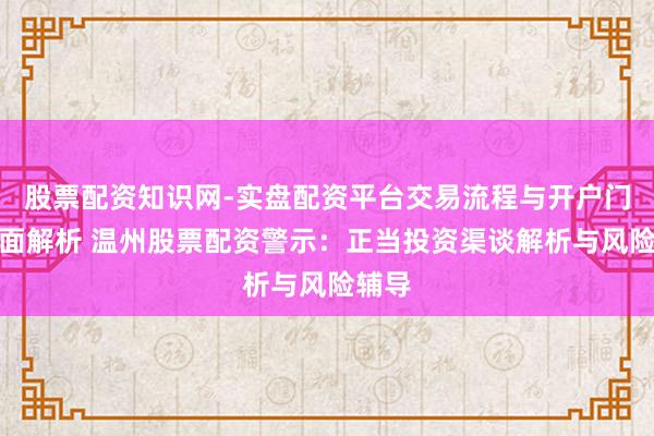 股票配资知识网-实盘配资平台交易流程与开户门槛全面解析 温州股票配资警示：正当投资渠谈解析与风险辅导