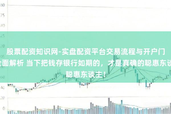 股票配资知识网-实盘配资平台交易流程与开户门槛全面解析 当下把钱存银行如期的，才是真确的聪惠东谈主！