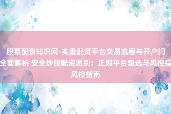 股票配资知识网-实盘配资平台交易流程与开户门槛全面解析 安全炒股配资派别：正规平台甄选与风控指南