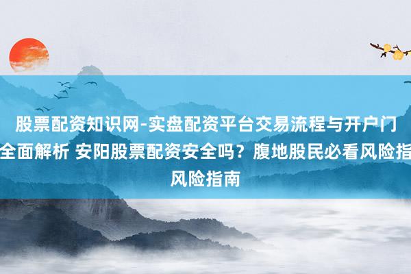 股票配资知识网-实盘配资平台交易流程与开户门槛全面解析 安阳股票配资安全吗？腹地股民必看风险指南