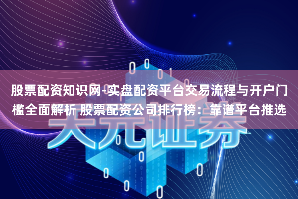 股票配资知识网-实盘配资平台交易流程与开户门槛全面解析 股票配资公司排行榜：靠谱平台推选