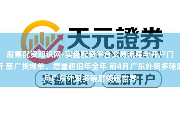 股票配资知识网-实盘配资平台交易流程与开户门槛全面解析 新广货爆单、增量超旧年全年 前4月广东外贸多磋磨领跑世界
