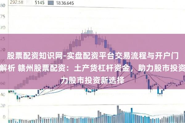 股票配资知识网-实盘配资平台交易流程与开户门槛全面解析 赣州股票配资：土产货杠杆资金，助力股市投资新选择