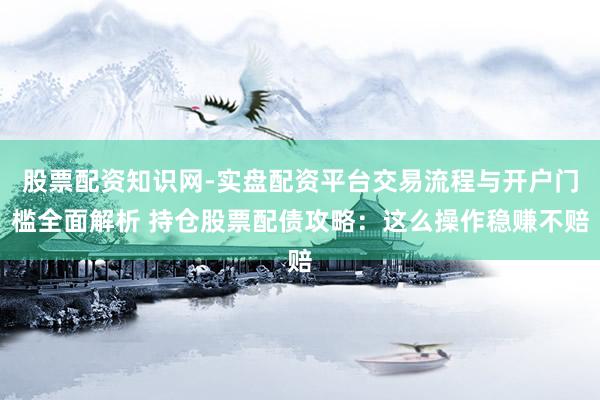 股票配资知识网-实盘配资平台交易流程与开户门槛全面解析 持仓股票配债攻略：这么操作稳赚不赔