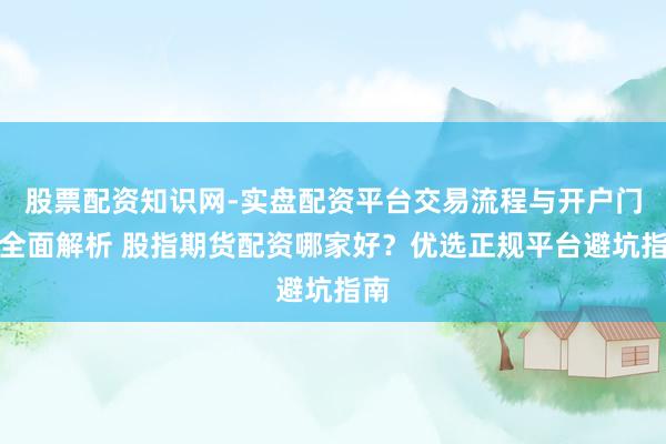 股票配资知识网-实盘配资平台交易流程与开户门槛全面解析 股指期货配资哪家好？优选正规平台避坑指南