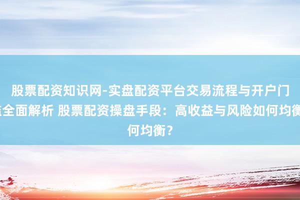 股票配资知识网-实盘配资平台交易流程与开户门槛全面解析 股票配资操盘手段：高收益与风险如何均衡？